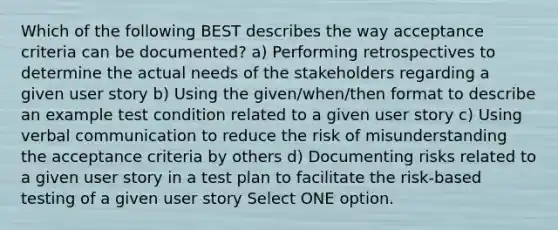 Which of the following BEST describes the way acceptance criteria can be documented? a) Performing retrospectives to determine the actual needs of the stakeholders regarding a given user story b) Using the given/when/then format to describe an example test condition related to a given user story c) Using verbal communication to reduce the risk of misunderstanding the acceptance criteria by others d) Documenting risks related to a given user story in a test plan to facilitate the risk-based testing of a given user story Select ONE option.