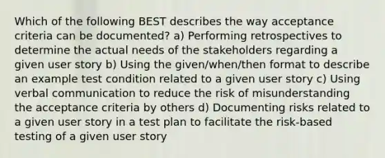 Which of the following BEST describes the way acceptance criteria can be documented? a) Performing retrospectives to determine the actual needs of the stakeholders regarding a given user story b) Using the given/when/then format to describe an example test condition related to a given user story c) Using verbal communication to reduce the risk of misunderstanding the acceptance criteria by others d) Documenting risks related to a given user story in a test plan to facilitate the risk-based testing of a given user story