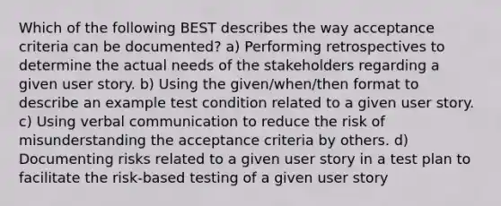 Which of the following BEST describes the way acceptance criteria can be documented? a) Performing retrospectives to determine the actual needs of the stakeholders regarding a given user story. b) Using the given/when/then format to describe an example test condition related to a given user story. c) Using verbal communication to reduce the risk of misunderstanding the acceptance criteria by others. d) Documenting risks related to a given user story in a test plan to facilitate the risk-based testing of a given user story