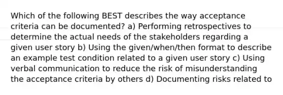 Which of the following BEST describes the way acceptance criteria can be documented? a) Performing retrospectives to determine the actual needs of the stakeholders regarding a given user story b) Using the given/when/then format to describe an example test condition related to a given user story c) Using verbal communication to reduce the risk of misunderstanding the acceptance criteria by others d) Documenting risks related to