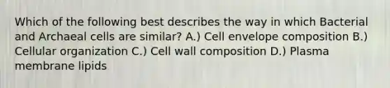 Which of the following best describes the way in which Bacterial and Archaeal cells are similar? A.) Cell envelope composition B.) Cellular organization C.) Cell wall composition D.) Plasma membrane lipids