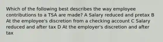 Which of the following best describes the way employee contributions to a TSA are made? A Salary reduced and pretax B At the employee's discretion from a checking account C Salary reduced and after tax D At the employer's discretion and after tax