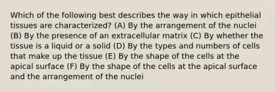 Which of the following best describes the way in which <a href='https://www.questionai.com/knowledge/k7dms5lrVY-epithelial-tissue' class='anchor-knowledge'>epithelial tissue</a>s are characterized? (A) By the arrangement of the nuclei (B) By the presence of an extracellular matrix (C) By whether the tissue is a liquid or a solid (D) By the types and numbers of cells that make up the tissue (E) By the shape of the cells at the apical surface (F) By the shape of the cells at the apical surface and the arrangement of the nuclei