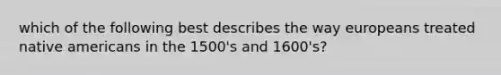 which of the following best describes the way europeans treated native americans in the 1500's and 1600's?