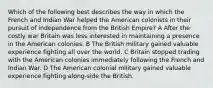 Which of the following best describes the way in which the French and Indian War helped the American colonists in their pursuit of independence from the British Empire? A After the costly war Britain was less interested in maintaining a presence in the American colonies. B The British military gained valuable experience fighting all over the world. C Britain stopped trading with the American colonies immediately following the French and Indian War. D The American colonial military gained valuable experience fighting along-side the British.