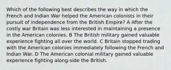 Which of the following best describes the way in which the French and Indian War helped the American colonists in their pursuit of independence from the British Empire? A After the costly war Britain was less interested in maintaining a presence in the American colonies. B The British military gained valuable experience fighting all over the world. C Britain stopped trading with the American colonies immediately following the French and Indian War. D The American colonial military gained valuable experience fighting along-side the British.