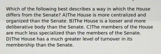 Which of the following best describes a way in which the House differs from the Senate? A)The House is more centralized and organized than the Senate. B)The House is a looser and more deliberative body than the Senate. C)The members of the House are much less specialized than the members of the Senate. D)The House has a much greater level of turnover in its membership than the Senate.