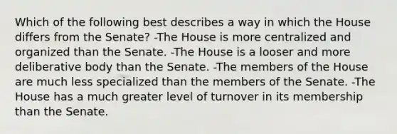 Which of the following best describes a way in which the House differs from the Senate? -The House is more centralized and organized than the Senate. -The House is a looser and more deliberative body than the Senate. -The members of the House are much less specialized than the members of the Senate. -The House has a much greater level of turnover in its membership than the Senate.