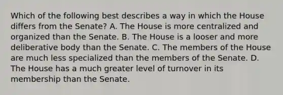 Which of the following best describes a way in which the House differs from the Senate? A. The House is more centralized and organized than the Senate. B. The House is a looser and more deliberative body than the Senate. C. The members of the House are much less specialized than the members of the Senate. D. The House has a much greater level of turnover in its membership than the Senate.