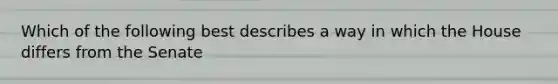 Which of the following best describes a way in which the House differs from the Senate