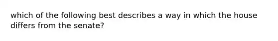 which of the following best describes a way in which the house differs from the senate?