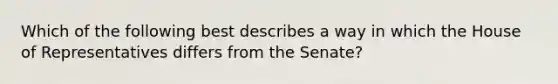 Which of the following best describes a way in which the House of Representatives differs from the Senate?