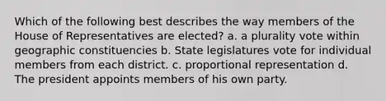 Which of the following best describes the way members of the House of Representatives are elected? a. a plurality vote within geographic constituencies b. State legislatures vote for individual members from each district. c. proportional representation d. The president appoints members of his own party.