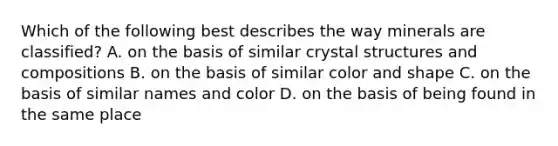 Which of the following best describes the way minerals are classified? A. on the basis of similar crystal structures and compositions B. on the basis of similar color and shape C. on the basis of similar names and color D. on the basis of being found in the same place