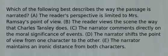 Which of the following best describes the way the passage is narrated? (A) The reader's perspective is limited to Mrs. Ramsay's point of view. (B) The reader views the scene the way that Charles Tansley does. (C) The narrator comments directly on the moral significance of events. (D) The narrator shifts the point of view from one character to the other. (E) The narrator maintains an ironic distance from both characters.