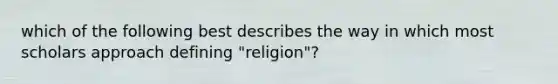 which of the following best describes the way in which most scholars approach defining "religion"?