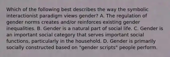 Which of the following best describes the way the symbolic interactionist paradigm views gender? A. The regulation of gender norms creates and/or reinforces existing gender inequalities. B. Gender is a natural part of social life. C. Gender is an important social category that serves important social functions, particularly in the household. D. Gender is primarily socially constructed based on "gender scripts" people perform.