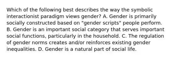 Which of the following best describes the way the symbolic interactionist paradigm views gender? A. Gender is primarily socially constructed based on "gender scripts" people perform. B. Gender is an important social category that serves important social functions, particularly in the household. C. The regulation of gender norms creates and/or reinforces existing gender inequalities. D. Gender is a natural part of social life.