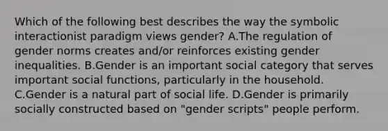 Which of the following best describes the way the symbolic interactionist paradigm views gender? A.The regulation of gender norms creates and/or reinforces existing gender inequalities. B.Gender is an important social category that serves important social functions, particularly in the household. C.Gender is a natural part of social life. D.Gender is primarily socially constructed based on "gender scripts" people perform.