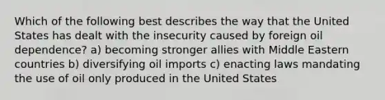 Which of the following best describes the way that the United States has dealt with the insecurity caused by foreign oil dependence? a) becoming stronger allies with Middle Eastern countries b) diversifying oil imports c) enacting laws mandating the use of oil only produced in the United States