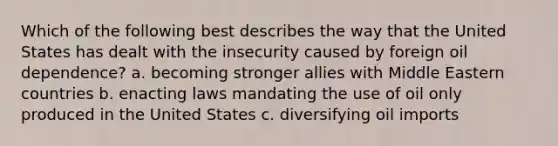 Which of the following best describes the way that the United States has dealt with the insecurity caused by foreign oil dependence? a. becoming stronger allies with Middle Eastern countries b. enacting laws mandating the use of oil only produced in the United States c. diversifying oil imports