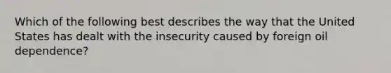 Which of the following best describes the way that the United States has dealt with the insecurity caused by foreign oil dependence?