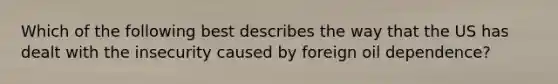 Which of the following best describes the way that the US has dealt with the insecurity caused by foreign oil dependence?