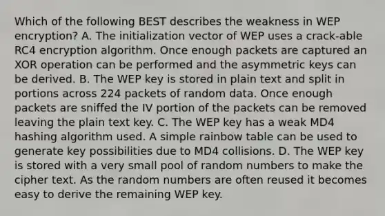 Which of the following BEST describes the weakness in WEP encryption? A. The initialization vector of WEP uses a crack-able RC4 encryption algorithm. Once enough packets are captured an XOR operation can be performed and the asymmetric keys can be derived. B. The WEP key is stored in plain text and split in portions across 224 packets of random data. Once enough packets are sniffed the IV portion of the packets can be removed leaving the plain text key. C. The WEP key has a weak MD4 hashing algorithm used. A simple rainbow table can be used to generate key possibilities due to MD4 collisions. D. The WEP key is stored with a very small pool of random numbers to make the cipher text. As the random numbers are often reused it becomes easy to derive the remaining WEP key.