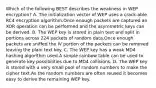 Which of the following BEST describes the weakness in WEP encryption? A. The initialization vector of WEP uses a crack-able RC4 encryption algorithm.Once enough packets are captured an XOR operation can be performed and the asymmetric keys can be derived. B. The WEP key is stored in plain text and split in portions across 224 packets of random data.Once enough packets are sniffed the IV portion of the packets can be removed leaving the plain text key. C. The WEP key has a weak MD4 hashing algorithm used.A simple rainbow table can be used to generate key possibilities due to MD4 collisions. D. The WEP key is stored with a very small pool of random numbers to make the cipher text.As the random numbers are often reused it becomes easy to derive the remaining WEP key.