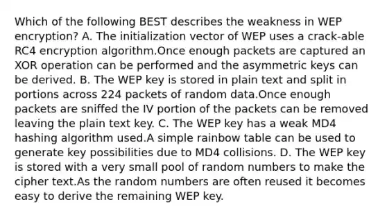 Which of the following BEST describes the weakness in WEP encryption? A. The initialization vector of WEP uses a crack-able RC4 encryption algorithm.Once enough packets are captured an XOR operation can be performed and the asymmetric keys can be derived. B. The WEP key is stored in plain text and split in portions across 224 packets of random data.Once enough packets are sniffed the IV portion of the packets can be removed leaving the plain text key. C. The WEP key has a weak MD4 hashing algorithm used.A simple rainbow table can be used to generate key possibilities due to MD4 collisions. D. The WEP key is stored with a very small pool of random numbers to make the cipher text.As the random numbers are often reused it becomes easy to derive the remaining WEP key.