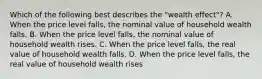 Which of the following best describes the "wealth eﬀect"? A. When the price level falls, the nominal value of household wealth falls. B. When the price level falls, the nominal value of household wealth rises. C. When the price level falls, the real value of household wealth falls. D. When the price level falls, the real value of household wealth rises