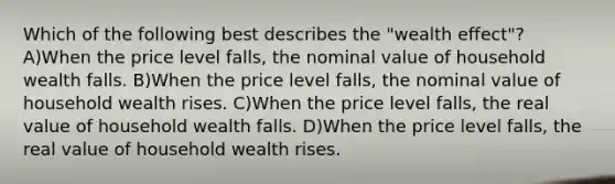 Which of the following best describes the "wealth effect"? A)When the price level falls, the nominal value of household wealth falls. B)When the price level falls, the nominal value of household wealth rises. C)When the price level falls, the real value of household wealth falls. D)When the price level falls, the real value of household wealth rises.