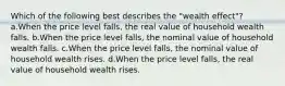 Which of the following best describes the "wealth effect"? a.When the price level falls, the real value of household wealth falls. b.When the price level falls, the nominal value of household wealth falls. c.When the price level falls, the nominal value of household wealth rises. d.When the price level falls, the real value of household wealth rises.