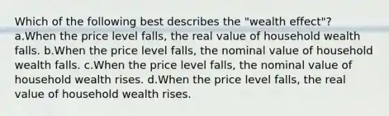 Which of the following best describes the "wealth effect"? a.When the price level falls, the real value of household wealth falls. b.When the price level falls, the nominal value of household wealth falls. c.When the price level falls, the nominal value of household wealth rises. d.When the price level falls, the real value of household wealth rises.