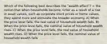 Which of the following best describes the ʺwealth effectʺ? = the notion that when households become richer as a result of a rise in asset values, such as corporate stock prices or home values, they spend more and stimulate the broader economy. A) When the price level falls, the real value of household wealth falls. B) When the price level falls, the nominal value of household wealth rises. C) When the price level falls, the real value of household wealth rises. D) When the price level falls, the nominal value of household wealth falls