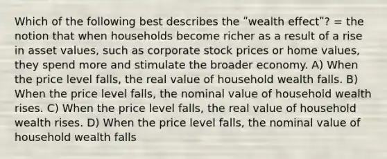 Which of the following best describes the ʺwealth effectʺ? = the notion that when households become richer as a result of a rise in asset values, such as corporate stock prices or home values, they spend more and stimulate the broader economy. A) When the price level falls, the real value of household wealth falls. B) When the price level falls, the nominal value of household wealth rises. C) When the price level falls, the real value of household wealth rises. D) When the price level falls, the nominal value of household wealth falls