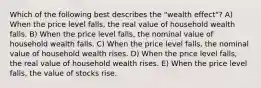 Which of the following best describes the "wealth effect"? A) When the price level falls, the real value of household wealth falls. B) When the price level falls, the nominal value of household wealth falls. C) When the price level falls, the nominal value of household wealth rises. D) When the price level falls, the real value of household wealth rises. E) When the price level falls, the value of stocks rise.