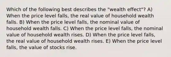 Which of the following best describes the "wealth effect"? A) When the price level falls, the real value of household wealth falls. B) When the price level falls, the nominal value of household wealth falls. C) When the price level falls, the nominal value of household wealth rises. D) When the price level falls, the real value of household wealth rises. E) When the price level falls, the value of stocks rise.