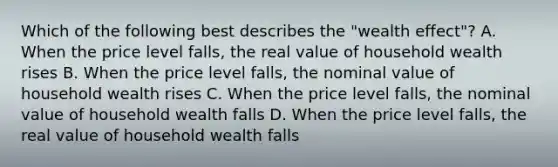 Which of the following best describes the "wealth effect"? A. When the price level falls, the real value of household wealth rises B. When the price level falls, the nominal value of household wealth rises C. When the price level falls, the nominal value of household wealth falls D. When the price level falls, the real value of household wealth falls