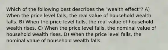 Which of the following best describes the "wealth effect"? A) When the price level falls, the real value of household wealth falls. B) When the price level falls, the real value of household wealth rises. C) When the price level falls, the nominal value of household wealth rises. D) When the price level falls, the nominal value of household wealth falls.