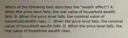 Which of the following best describes the​ "wealth effect"? A. When the price level​ falls, the real value of household wealth falls. B. When the price level​ falls, the nominal value of household wealth rises. C. When the price level​ falls, the nominal value of household wealth falls. D. When the price level​ falls, the real value of household wealth rises.