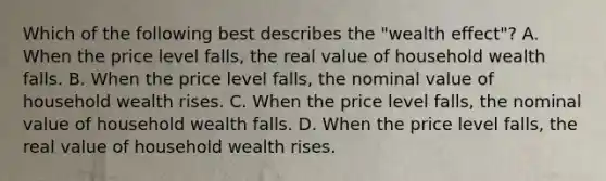 Which of the following best describes the​ "wealth effect"? A. When the price level​ falls, the real value of household wealth falls. B. When the price level​ falls, the nominal value of household wealth rises. C. When the price level​ falls, the nominal value of household wealth falls. D. When the price level​ falls, the real value of household wealth rises.