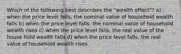 Which of the following best describes the "wealth effect"? a) when the price level falls, the nominal value of household wealth falls b) when the price level falls, the nominal value of household wealth rises c) when the price level falls, the real value of the house hold wealth falls d) when the price level falls, the real value of household wealth rises