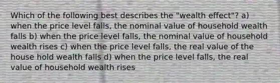 Which of the following best describes the "wealth effect"? a) when the price level falls, the nominal value of household wealth falls b) when the price level falls, the nominal value of household wealth rises c) when the price level falls, the real value of the house hold wealth falls d) when the price level falls, the real value of household wealth rises