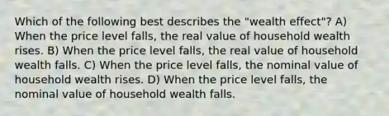 Which of the following best describes the "wealth effect"? A) When the price level falls, the real value of household wealth rises. B) When the price level falls, the real value of household wealth falls. C) When the price level falls, the nominal value of household wealth rises. D) When the price level falls, the nominal value of household wealth falls.