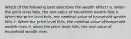 Which of the following best describes the wealth effect? a. When the price level falls, the real value of household wealth falls b. When the price level falls, the nominal value of household wealth falls c. When the price level falls, the nominal value of household wealth rises d. when the price level falls, the real value of household wealth rises