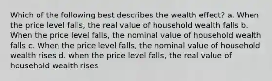 Which of the following best describes the wealth effect? a. When the price level falls, the real value of household wealth falls b. When the price level falls, the nominal value of household wealth falls c. When the price level falls, the nominal value of household wealth rises d. when the price level falls, the real value of household wealth rises