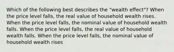 Which of the following best describes the "wealth effect"? When the price level falls, the real value of household wealth rises. When the price level falls, the nominal value of household wealth falls. When the price level falls, the real value of household wealth falls. When the price level falls, the nominal value of household wealth rises