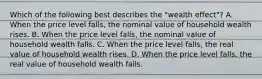 Which of the following best describes the​ "wealth effect"? A. When the price level​ falls, the nominal value of household wealth rises. B. When the price level​ falls, the nominal value of household wealth falls. C. When the price level​ falls, the real value of household wealth rises. D. When the price level​ falls, the real value of household wealth falls.