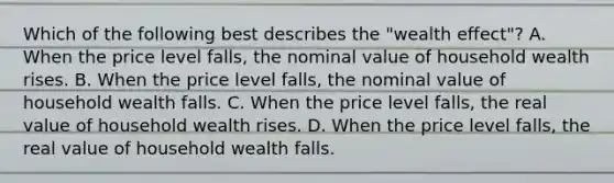 Which of the following best describes the​ "wealth effect"? A. When the price level​ falls, the nominal value of household wealth rises. B. When the price level​ falls, the nominal value of household wealth falls. C. When the price level​ falls, the real value of household wealth rises. D. When the price level​ falls, the real value of household wealth falls.